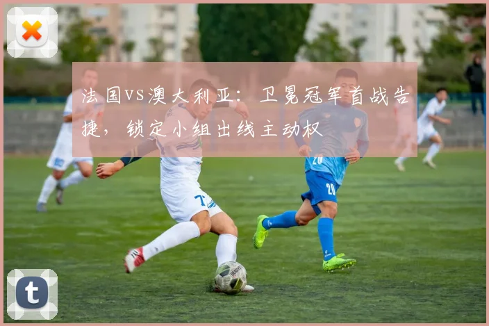 法国vs澳大利亚：卫冕冠军首战告捷，锁定小组出线主动权